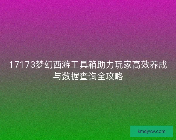 17173梦幻西游工具箱助力玩家高效养成与数据查询全攻略 17173梦幻西游工具箱助力玩家高效养成与数据查询全攻略