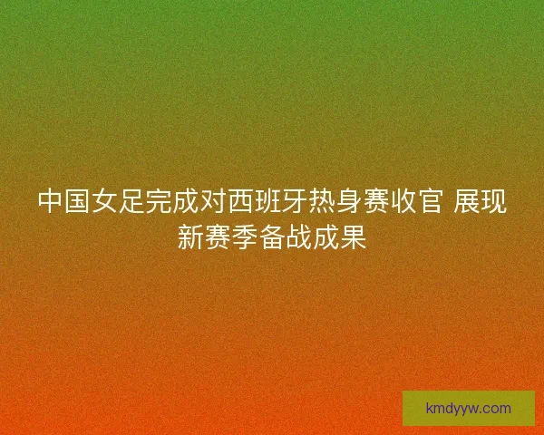 中国女足完成对西班牙热身赛收官 展现新赛季备战成果