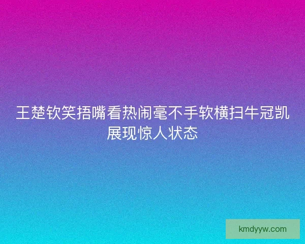 王楚钦笑捂嘴看热闹毫不手软横扫牛冠凯展现惊人状态