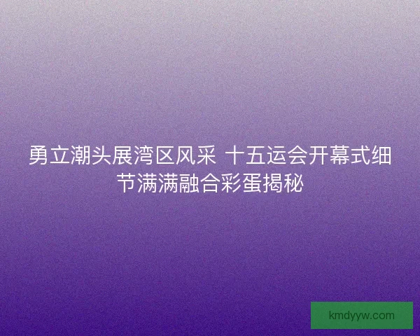 勇立潮头展湾区风采 十五运会开幕式细节满满融合彩蛋揭秘 勇立潮头展湾区风采 十五运会开幕式细节满满融合彩蛋揭秘