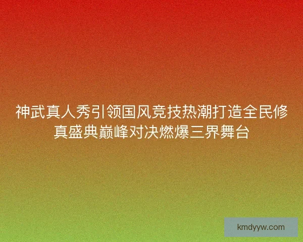 神武真人秀引领国风竞技热潮打造全民修真盛典巅峰对决燃爆三界舞台