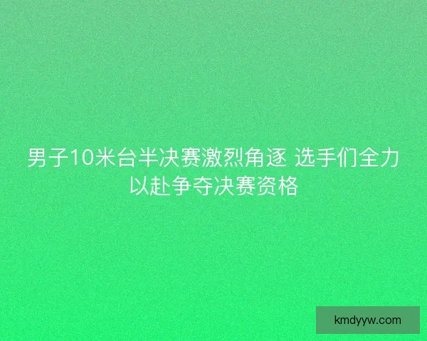 男子10米台半决赛激烈角逐 选手们全力以赴争夺决赛资格