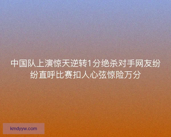 中国队上演惊天逆转1分绝杀对手网友纷纷直呼比赛扣人心弦惊险万分 中国队上演惊天逆转1分绝杀对手网友纷纷直呼比赛扣人心弦惊险万分