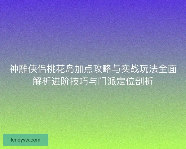 神雕侠侣桃花岛加点攻略与实战玩法全面解析进阶技巧与门派定位剖析