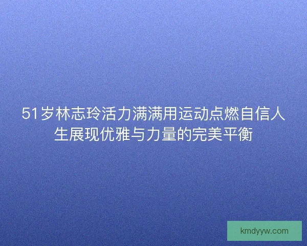 51岁林志玲活力满满用运动点燃自信人生展现优雅与力量的完美平衡