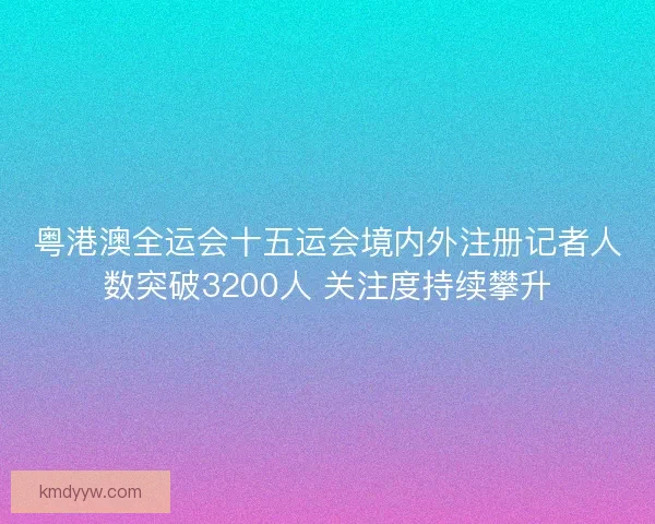粤港澳全运会十五运会境内外注册记者人数突破3200人 关注度持续攀升