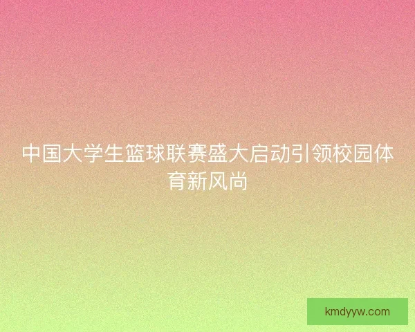 中国大学生篮球联赛盛大启动引领校园体育新风尚 中国大学生篮球联赛盛大启动引领校园体育新风尚