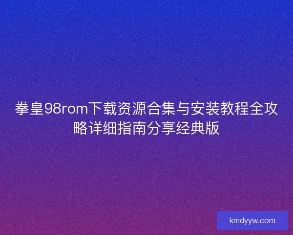 拳皇98rom下载资源合集与安装教程全攻略详细指南分享经典版