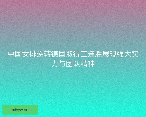 中国女排逆转德国取得三连胜展现强大实力与团队精神 中国女排逆转德国取得三连胜展现强大实力与团队精神
