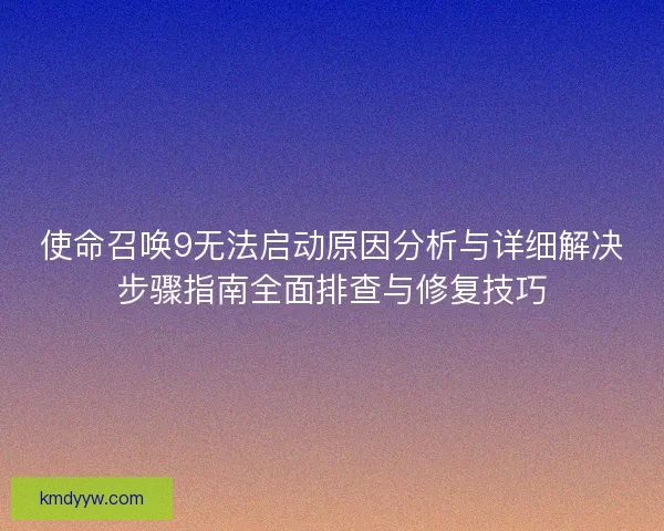 使命召唤9无法启动原因分析与详细解决步骤指南全面排查与修复技巧 使命召唤9无法启动原因分析与详细解决步骤指南全面排查与修复技巧