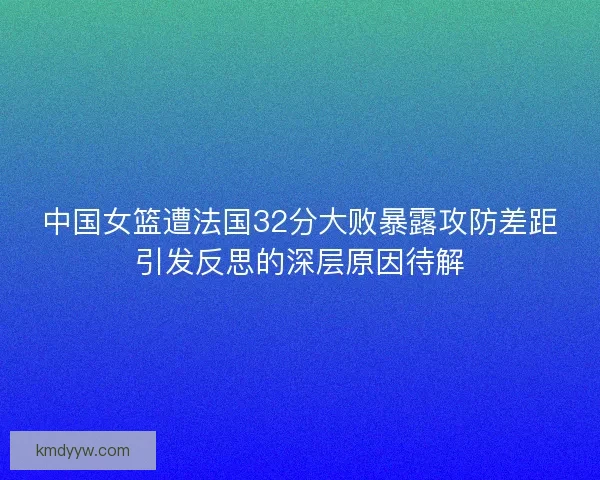 中国女篮遭法国32分大败暴露攻防差距引发反思的深层原因待解