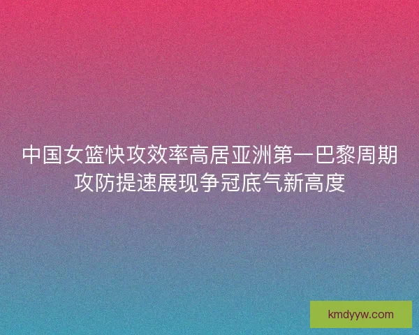 中国女篮快攻效率高居亚洲第一巴黎周期攻防提速展现争冠底气新高度