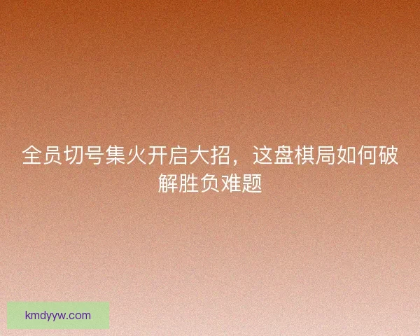 全员切号集火开启大招,这盘棋局如何破解胜负难题 全员切号集火开启大招,这盘棋局如何破解胜负难题